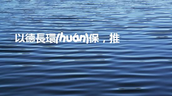以德長環(huán)保，推廣綠色生活方式，讓世界更美好